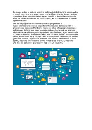En ciertos textos, el sistema operativo es llamado indistintamente como núcleo
o kernel, pero debe tenerse en cuenta que la diferencia entre kernel y sistema
operativo solo es aplicable si el núcleo es monolítico, lo cual fue muy común
entre los primeros sistemas. En caso contrario, es incorrecto llamar al sistema
operativo núcleo.
Uno de los propósitos del sistema operativo que gestiona el
núcleo intermediario consiste en gestionar los recursos de localización y
protección de acceso del hardware, hecho que alivia a los programadores de
aplicaciones de tener que tratar con estos detalles. La mayoría de aparatos
electrónicos que utilizan microprocesadores para funcionar, llevan incorporado
un sistema operativo (teléfonos móviles, reproductores de DVD, computadoras,
radios, enrutadores, etc.). En cuyo caso, son manejados mediante una interfaz
gráfica de usuario, un gestor de ventanas o un entorno de escritorio, si es un
celular, mediante una consola o control remoto si es un DVD y, mediante
una línea de comandos o navegador web si es un enrutador.
 