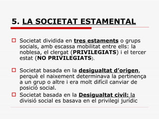 5.  LA SOCIETAT ESTAMENTAL   Societat dividida en  tres estaments  o grups socials, amb escassa mobilitat entre ells: la noblesa, el clergat ( PRIVILEGIATS ) i el tercer estat ( NO PRIVILEGIATS ). Societat basada en la  desigualtat d’origen , perquè el naixement determinava la pertinença a un grup o altre i era molt difícil canviar de posició social. Societat basada en la  Desigualtat civil:  la  divisió social es basava en el privilegi jurídic 