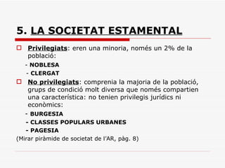 5.  LA SOCIETAT ESTAMENTAL Privilegiats : eren una minoria, només un 2% de la població: -  NOBLESA -  CLERGAT No privilegiats : comprenia la majoria de la població, grups de condició molt diversa que només compartien una característica: no tenien privilegis jurídics ni econòmics: -  BURGESIA - CLASSES POPULARS URBANES - PAGESIA (Mirar piràmide de societat de l’AR, pàg. 8) 