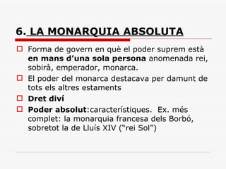 6.  LA MONARQUIA ABSOLUTA Forma de govern en què el poder suprem està  en mans d’una sola persona  anomenada rei, sobirà, emperador, monarca. El poder del monarca destacava per damunt de tots els altres estaments Dret diví Poder absolut :característiques.  Ex. més complet: la monarquia francesa dels Borbó, sobretot la de Lluís XIV (“rei Sol”) 