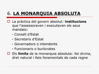 6.  LA MONARQUIA ABSOLUTA La pràctica del govern absolut:  institucions  que l’assessoraven i executaven els seus mandats: - Consell d’Estat - Secretaris d’Estat - Governadors o intendents - Funcionaris o buròcrates Els  límits  de la monarquia absoluta: llei divina, dret natural i lleis fonamentals de cada regne 