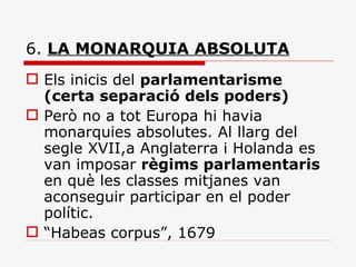 6.  LA MONARQUIA ABSOLUTA Els inicis del  parlamentarisme (certa separació dels poders) Però no a tot Europa hi havia monarquies absolutes. Al llarg del segle XVII,a Anglaterra i Holanda es van imposar  règims parlamentaris  en què les classes mitjanes van aconseguir participar en el poder polític. “ Habeas corpus”, 1679 