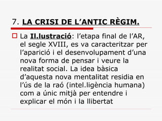 7.  LA CRISI DE L’ANTIC RÈGIM.   La  Il.lustració : l’etapa final de l’AR, el segle XVIII, es va caracteritzar per l’aparició i el desenvolupament d’una nova forma de pensar i veure la realitat social. La idea bàsica d’aquesta nova mentalitat residia en l’ús de la raó (intel.ligència humana) com a únic mitjà per entendre i explicar el món i la llibertat 