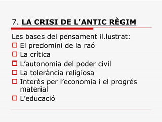 7.  LA CRISI DE L’ANTIC RÈGIM Les bases del pensament il.lustrat: El predomini de la raó La crítica L’autonomia del poder civil La tolerància religiosa Interès per l’economia i el progrés material L’educació 