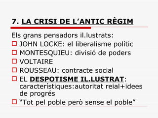 7.  LA CRISI DE L’ANTIC RÈGIM Els grans pensadors il.lustrats: JOHN LOCKE: el liberalisme polític MONTESQUIEU: divisió de poders VOLTAIRE ROUSSEAU: contracte social EL  DESPOTISME IL.LUSTRAT : característiques:autoritat reial+idees de progrés “ Tot pel poble però sense el poble” 