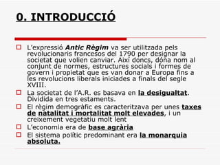 0. INTRODUCCIÓ L’expressió  Antic Règim  va ser utilitzada pels revolucionaris francesos del 1790 per designar la societat que volien canviar. Així doncs, dóna nom al conjunt de normes, estructures socials i formes de govern i propietat que es van donar a Europa fins a les revolucions liberals iniciades a finals del segle XVIII. La societat de l’A.R. es basava en  la desigualtat . Dividida en tres estaments. El règim demogràfic es caracteritzava per unes  taxes de   natalitat i mortalitat molt elevades , i un creixement vegetatiu molt lent L’economia era de  base agrària El sistema polític predominant era  la monarquia absoluta. 