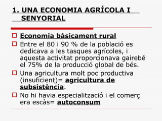 1. UNA ECONOMIA AGRÍCOLA I    SENYORIAL Economia bàsicament rural Entre el 80 i 90 % de la població es dedicava a les tasques agrícoles, i aquesta activitat proporcionava gairebé el 75% de la producció global de bés. Una agricultura molt poc productiva (insuficient)=  agricultura de subsistència . No hi havia especialització i el comerç era escàs=  autoconsum 