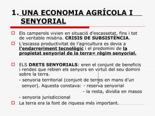 1.   UNA ECONOMIA AGRÍCOLA I    SENYORIAL Els camperols vivien en situació d’escassetat, fins i tot de veritable misèria.  CRISIS DE SUBSISTÈNCIA . L’escassa productivitat de l’agricultura es devia a  l’endarreriment tecnològic  i el predomini de  la propietat senyorial de la terra= règim senyorial. ELS  DRETS SENYORIALS : eren el conjunt de beneficis i rendes que rebien els senyors en virtut del seu domini sobre la terra. - senyoria territorial (conjunt de terres en mans d’un  senyor). Aquesta constava: - reserva senyorial - la resta, dividia en masos  - senyoria jurisdiccional La terra era la font de riquesa més important. 