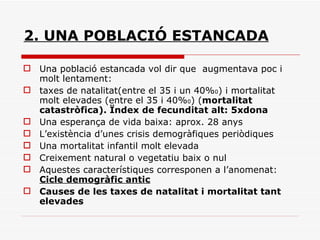 2. UNA POBLACIÓ ESTANCADA Una població estancada vol dir que  augmentava poc i molt lentament:  taxes de natalitat(entre el 35 i un 40% 0 ) i mortalitat molt elevades (entre el 35 i 40% 0 ) ( mortalitat catastròfica). Ïndex de fecunditat alt: 5xdona Una esperança de vida baixa: aprox. 28 anys L’existència d’unes crisis demogràfiques periòdiques Una mortalitat infantil molt elevada Creixement natural o vegetatiu baix o nul Aquestes característiques corresponen a l’anomenat:  Cicle demogràfic antic Causes de les taxes de natalitat i mortalitat tant elevades 