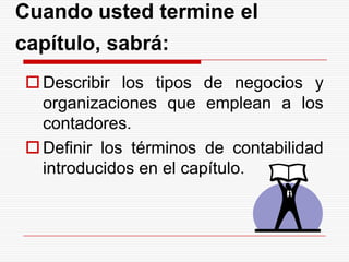 Cuando usted termine el capítulo, sabrá:Describir los tipos de negocios y organizaciones que emplean a los contadores.Definir los términos de contabilidad introducidos en el capítulo.