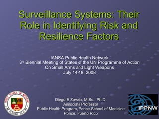 Surveillance Systems: Their Role in Identifying Risk and Resilience Factors Diego E Zavala, M.Sc., Ph.D. Associate Professor Public Health Program, Ponce School of Medicine Ponce, Puerto Rico IANSA Public Health Network 3 rd  Biennial Meeting of States of the UN Programme of Action On Small Arms and Light Weapons July 14-18, 2008 