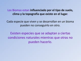Los Biomas estan influenciado por el tipo de suelo,
clima y la topografía que existe en el lugar.
Cada especie que viven y se desarrollan en un bioma
pueden no conseguirlo en otro.
Existen especies que se adaptan a ciertas
condiciones naturales mientras que otras no
pueden hacerlo.
 