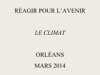RÉAGIR POUR L’AVENIR
LE CLIMAT
ORLÉANS
MARS 2014
 