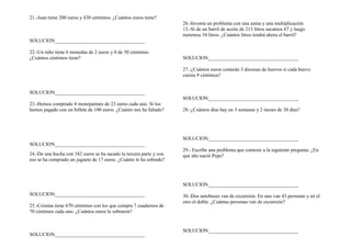 21.-Juan tiene 200 euros y 430 céntimos. ¿Cuántos euros tiene?
SOLUCION____________________________________
22.-Un niño tiene 6 monedas de 2 euros y 8 de 50 céntimos.
¿Cuántos céntimos tiene?
SOLUCION____________________________________
23.-Hemos comprado 4 monopatines de 23 euros cada uno. Si los
hemos pagado con un billete de 100 euros. ¿Cuánto nos ha faltado?
SOLUCION____________________________________
24.-De una hucha con 342 euros se ha sacado la tercera parte y con
eso se ha comprado un juguete de 17 euros. ¿Cuánto le ha sobrado?
SOLUCION____________________________________
25.-Cristina tiene 670 céntimos con los que compra 7 cuadernos de
70 céntimos cada uno. ¿Cuántos euros le sobraron?
SOLUCION____________________________________
26.-Inventa un problema con una suma y una multiplicación
13.-Si de un barril de aceite de 213 litros sacamos 67 y luego
metemos 34 litros. ¿Cuántos litros tendrá ahora el barril?
SOLUCION____________________________________
27.-¿Cuántos euros costarán 3 docenas de huevos si cada huevo
cuesta 9 céntimos?
SOLUCION____________________________________
28.-¿Cuántos días hay en 3 semanas y 2 meses de 30 días?
SOLUCION____________________________________
29.- Escribe una problema que conteste a la siguiente pregunta: ¿En
qué año nació Pepe?
SOLUCION____________________________________
30.-Dos autobuses van de excursión. En uno van 43 personas y en el
otro el doble. ¿Cuántas personas van de excursión?
SOLUCION____________________________________
 