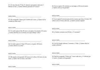 41.-En una clase de 2º hay 21 alumnos que gastan cada uno 2
libretas al mes. ¿Cuántas libretas gastarán en 9 meses?
SOLUCION____________________________________
42.-He comprado 3 libros por el doble de 6 euros. ¿Cuánto me ha
costado un libro solo?
SOLUCION____________________________________
43.-Un señor gana al día 40 euros y se gasta a la semana 123 euros.
¿Cuánto ahorrará en un semana en la que trabaja 5 días?
SOLUCION____________________________________
44.-Un señor gana en 5 días 210 euros y se gasta 100 euros.
¿Cuánto ahorra en un día?
SOLUCION____________________________________
45.-Mi mamá se ha gastado 102 euros en 6 sillas y 64 euros en una
mesa. ¿Cuánto vale la mesa y una silla?
SOLUCION____________________________________
46.-Luis se gasta 136 céntimos en un juego y 234 en un cuento.
¿Cuántos euros se ha gastado?
SOLUCION____________________________________
47.-Luis reparte la tercera parte de los cromos que tiene. Si tiene 150
sobres con 4 cromos cada uno. ¿Cuántos cromos reparte?
SOLUCION____________________________________
48.-¿Cuántas semanas son 84 días y 13 semanas?
SOLUCION____________________________________
49.-Loli ha estado enferma 3 semanas y 5 días. ¿Cuántos días ha
estado enferma?
SOLUCION____________________________________
50.-Pepi ha comprado 3 libros de 7 euros cada uno y 15 libretas por
13 euros. ¿Cuánto se ha gastado?
SOLUCION____________________________________
 