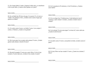 51.-En el patio había 15 niños. Llegaron 9 niños más y se marcharon
4 de los que había. ¿Cuántos niños quedan en el patio?
SOLUCION____________________________________
60.-En un bidón hay 90 litros de agua. Se sacaron 32 y el resto se
vendió a 45 céntimos el litro. ¿Cuántos euros cuesta el agua que
queda en el bidón?
SOLUCION____________________________________
61.-Un coche cuesta 4 euros y un balón 5 euros. Luis compra 3
coches y 4 balones. ¿Cuánto se ha gastado?
SOLUCION____________________________________
62.-De lo que gana Luis se gasta cada semana 53 euros. ¿Cuánto
ganará cada semana si ahorra 64 euros?
SOLUCION____________________________________
63.-Ricardo ha pagado 32 euros por cuatro libros. Si tres le han
costado a 9 euros cada uno. ¿Cuánto le ha costado el cuarto?
SOLUCION:____________________________________
64.-En 8 monedas de 50 céntimos y 4 de 20 céntimos. ¿Cuántos
euros habrá?
SOLUCION____________________________________
65.-En un colegio hay 35 habitaciones. Cada habitación tiene 8
ventanas y cada ventana 3 cristales. ¿Cuántos cristales tiene el
colegio?
SOLUCION____________________________________
66.-Luis entregó 18 euros para pagar 3 revistas de 2 euros cada una.
¿Cuánto le devolvieron?
SOLUCION____________________________________
67.-Un patín cuesta 16 euros y una pelota la mitad. ¿Cuánto cuesta el
patín?
SOLUCION____________________________________
68.-Si cinco libros me han costado 15 euros. ¿Cuanto me costaran 2
libros?
SOLUCION_________________________________________
 