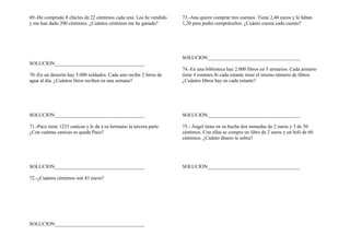 69.-He comprado 8 chicles de 22 céntimos cada uno. Los he vendido
y me han dado 200 céntimos. ¿Cuántos céntimos me he ganado?
SOLUCION____________________________________
70.-En un desierto hay 5.000 soldados. Cada uno recibe 2 litros de
agua al día. ¿Cuántos litros reciben en una semana?
SOLUCION____________________________________
71.-Paco tiene 1233 canicas y le da a su hermano la tercera parte.
¿Con cuántas canicas se queda Paco?
SOLUCION____________________________________
72.-¿Cuántos céntimos son 43 euros?
SOLUCION____________________________________
73.-Ana quiere comprar tres cuentos. Tiene 2,40 euros y le faltan
1,20 para poder comprárselos. ¿Cuánto cuesta cada cuento?
SOLUCION_____________________________________
74.-En una biblioteca hay 2.000 libros en 5 armarios. Cada armario
tiene 4 estantes.Si cada estante tiene el mismo número de libros.
¿Cuántos libros hay en cada estante?
SOLUCION_____________________________________
75.- Ángel tiene en su hucha dos monedas de 2 euros y 3 de 50
céntimos. Con ellas se compra un libro de 2 euros y un boli de 60
céntimos. ¿Cuánto dinero le sobra?
SOLUCION_____________________________________
 