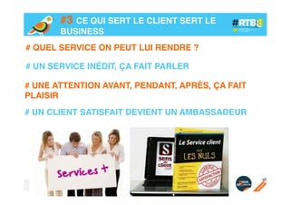 #3 CE QUI SERT LE CLIENT SERT LE
BUSINESS!
# QUEL SERVICE ON PEUT LUI RENDRE ?!
!
# UN SERVICE INÉDIT, ÇA FAIT PARLER!
# UNE ATTENTION AVANT, PENDANT, APRÈS, ÇA FAIT
PLAISIR!
!
# UN CLIENT SATISFAIT DEVIENT UN AMBASSADEUR!

 