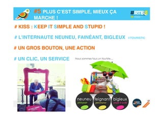 #5 PLUS C’EST SIMPLE, MIEUX ÇA
MARCHE !!
# KISS : KEEP IT SIMPLE AND STUPID !!
!
# L’INTERNAUTE NEUNEU, FAINÉANT, BIGLEUX
# UN GROS BOUTON, UNE ACTION!
!
# UN CLIC, UN SERVICE!

©TOURISTIC!

 