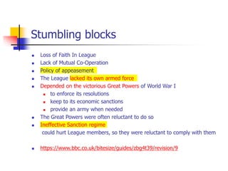 Stumbling blocks
 Loss of Faith In League
 Lack of Mutual Co-Operation
 Policy of appeasement
 The League lacked its own armed force
 Depended on the victorious Great Powers of World War I
 to enforce its resolutions
 keep to its economic sanctions
 provide an army when needed
 The Great Powers were often reluctant to do so
 Ineffective Sanction regime
could hurt League members, so they were reluctant to comply with them
 https://www.bbc.co.uk/bitesize/guides/zbg4t39/revision/9
 