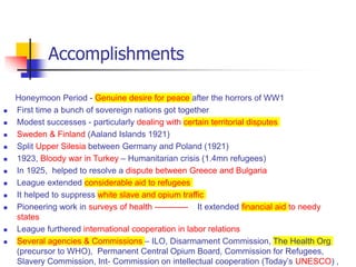 Accomplishments
Honeymoon Period - Genuine desire for peace after the horrors of WW1
 First time a bunch of sovereign nations got together
 Modest successes - particularly dealing with certain territorial disputes
 Sweden & Finland (Aaland Islands 1921)
 Split Upper Silesia between Germany and Poland (1921)
 1923, Bloody war in Turkey – Humanitarian crisis (1.4mn refugees)
 In 1925, helped to resolve a dispute between Greece and Bulgaria
 League extended considerable aid to refugees
 It helped to suppress white slave and opium traffic
 Pioneering work in surveys of health ------------ It extended financial aid to needy
states
 League furthered international cooperation in labor relations
 Several agencies & Commissions – ILO, Disarmament Commission, The Health Org
(precursor to WHO), Permanent Central Opium Board, Commission for Refugees,
Slavery Commission, Int- Commission on intellectual cooperation (Today’s UNESCO) ,
 