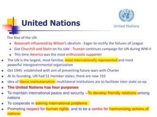 United Nations
The Rise of the UN
 Roosevelt influenced by Wilson’s idealism - Eager to rectify the failures of League
 Got Churchill and Stalin on his side - Truman continues campaign for UN during WW-II
 This time America was the most enthusiastic supporter
 The UN is the largest, most familiar, most internationally represented and most
powerful intergovernmental organization
 Oct 1945- established with aim of preventing future wars with Charter
 At its founding, UN had 51 member states; there are now 193
 Idea of liberal institutionalism -multilateral institutions are to facilitate inter-state co-op
 The United Nations has four purposes
 To maintain international peace and security --To develop friendly relations among
nations
 To cooperate in solving international problems
 Promoting respect for human rights; and to be a centre for harmonizing actions of
nations
 