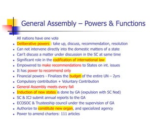 General Assembly – Powers & Functions
All nations have one vote
 Deliberative powers : take up, discuss, recommendation, resolution
 Can not intervene directly into the domestic matters of a state
 Can’t discuss a matter under discussion in the SC at same time
 Significant role in the codification of international law
 Empowered to make recommendations to States on int. issues
 It has power to recommend only
 Financial powers - Finalizes the budget of the entire UN – 2yrs
 Compulsory contribution + Voluntary Contribution
 General Assembly meets every fall
 Induction of new states is done by GA (expulsion with SC Nod)
 SC & ICJ submit annual reports to the GA
 ECOSOC & Trusteeship council under the supervision of GA
 Authorize to constitute new organ, and specialized agency
 Power to amend charters: 111 articles
 