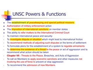 UNSC Powers & Functions
 The establishment of peacekeeping and special political missions
 Authorization of military enforcement action
 The imposition of international sanctions on member states
 The ability to refer matters to the International Criminal Court
• To maintain international peace and security
• To investigate dispute or situation which might lead to international friction
• To recommend methods of adjusting such disputes or the terms of settlement
• To formulate plans for the establishment of a system to regulate armaments
• To determine the existence of a threat to the peace or act of aggression and to
recommend what action should be taken
• Chapter VII - Threats to the Peace, Breaches, and Acts of Aggression
• To call on Members to apply economic sanctions and other measures not
involving the use of force to prevent or stop aggression
• To recommend the admission of new Members
 