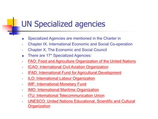 UN Specialized agencies
 Specialized Agencies are mentioned in the Charter in
• Chapter IX, International Economic and Social Co-operation
• Chapter X, The Economic and Social Council
 There are 17* Specialized Agencies:
• FAO: Food and Agriculture Organization of the United Nations
• ICAO: International Civil Aviation Organization
• IFAD: International Fund for Agricultural Development
• ILO: International Labour Organization
• IMF: International Monetary Fund
• IMO: International Maritime Organization
• ITU: International Telecommunication Union
• UNESCO: United Nations Educational, Scientific and Cultural
Organization
 