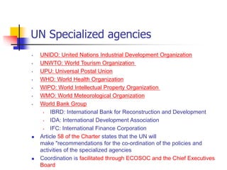 UN Specialized agencies
• UNIDO: United Nations Industrial Development Organization
• UNWTO: World Tourism Organization
• UPU: Universal Postal Union
• WHO: World Health Organization
• WIPO: World Intellectual Property Organization
• WMO: World Meteorological Organization
• World Bank Group
• IBRD: International Bank for Reconstruction and Development
• IDA: International Development Association
• IFC: International Finance Corporation
 Article 58 of the Charter states that the UN will
make "recommendations for the co-ordination of the policies and
activities of the specialized agencies
 Coordination is facilitated through ECOSOC and the Chief Executives
Board
 