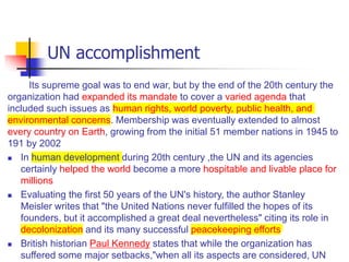 UN accomplishment
Its supreme goal was to end war, but by the end of the 20th century the
organization had expanded its mandate to cover a varied agenda that
included such issues as human rights, world poverty, public health, and
environmental concerns. Membership was eventually extended to almost
every country on Earth, growing from the initial 51 member nations in 1945 to
191 by 2002
 In human development during 20th century ,the UN and its agencies
certainly helped the world become a more hospitable and livable place for
millions
 Evaluating the first 50 years of the UN's history, the author Stanley
Meisler writes that "the United Nations never fulfilled the hopes of its
founders, but it accomplished a great deal nevertheless" citing its role in
decolonization and its many successful peacekeeping efforts
 British historian Paul Kennedy states that while the organization has
suffered some major setbacks,"when all its aspects are considered, UN
 