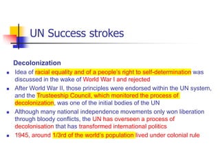UN Success strokes
Decolonization
 Idea of racial equality and of a people’s right to self-determination was
discussed in the wake of World War I and rejected
 After World War II, those principles were endorsed within the UN system,
and the Trusteeship Council, which monitored the process of
decolonization, was one of the initial bodies of the UN
 Although many national independence movements only won liberation
through bloody conflicts, the UN has overseen a process of
decolonisation that has transformed international politics
 1945, around 1/3rd of the world’s population lived under colonial rule
 