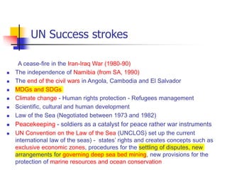 UN Success strokes
A cease-fire in the Iran-Iraq War (1980-90)
 The independence of Namibia (from SA, 1990)
 The end of the civil wars in Angola, Cambodia and El Salvador
 MDGs and SDGs
 Climate change - Human rights protection - Refugees management
 Scientific, cultural and human development
 Law of the Sea (Negotiated between 1973 and 1982)
 Peacekeeping - soldiers as a catalyst for peace rather war instruments
 UN Convention on the Law of the Sea (UNCLOS) set up the current
international law of the seas) - states’ rights and creates concepts such as
exclusive economic zones, procedures for the settling of disputes, new
arrangements for governing deep sea bed mining, new provisions for the
protection of marine resources and ocean conservation
 