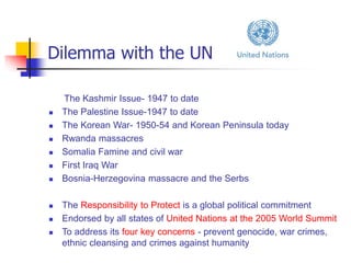 Dilemma with the UN
The Kashmir Issue- 1947 to date
 The Palestine Issue-1947 to date
 The Korean War- 1950-54 and Korean Peninsula today
 Rwanda massacres
 Somalia Famine and civil war
 First Iraq War
 Bosnia-Herzegovina massacre and the Serbs
 The Responsibility to Protect is a global political commitment
 Endorsed by all states of United Nations at the 2005 World Summit
 To address its four key concerns - prevent genocide, war crimes,
ethnic cleansing and crimes against humanity
 