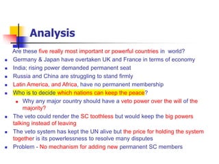 Analysis
Are these five really most important or powerful countries in world?
 Germany & Japan have overtaken UK and France in terms of economy
 India; rising power demanded permanent seat
 Russia and China are struggling to stand firmly
 Latin America, and Africa, have no permanent membership
 Who is to decide which nations can keep the peace?
 Why any major country should have a veto power over the will of the
majority?
 The veto could render the SC toothless but would keep the big powers
talking instead of leaving
 The veto system has kept the UN alive but the price for holding the system
together is its powerlessness to resolve many disputes
 Problem - No mechanism for adding new permanent SC members
 