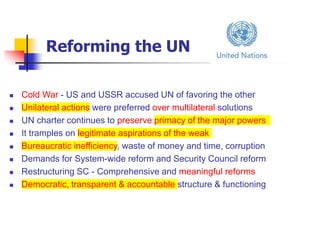 Reforming the UN
 Cold War - US and USSR accused UN of favoring the other
 Unilateral actions were preferred over multilateral solutions
 UN charter continues to preserve primacy of the major powers
 It tramples on legitimate aspirations of the weak
 Bureaucratic inefficiency, waste of money and time, corruption
 Demands for System-wide reform and Security Council reform
 Restructuring SC - Comprehensive and meaningful reforms
 Democratic, transparent & accountable structure & functioning
 