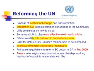 Reforming the UN
 Process of institutional change and transformation
 Strengthen GA -reflects common conscience of Int. Community
 Little consensus on how to do so
 Some want UN to play more effective role in world affairs
 Others want its role reduced to humanitarian work
 Calls for UN Security Council's membership to be increased
 Intergovernmental Negotiations Framework
 Full-scale negotiations to reform SC began in GA in Feb 2009
 Areas - veto, regional representation, membership, working
methods of council & relationship with GA
 