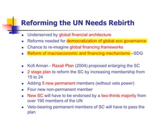 Reforming the UN Needs Rebirth
 Underserved by global financial architecture
 Reforms needed for democratization of global eco governance
 Chance to re-imagine global financing frameworks
 Reform of macroeconomic and financing mechanisms –SDG
 Kofi Annan - Razali Plan (2004) proposed enlarging the SC
 2 stage plan to reform the SC by increasing membership from
15 to 24
 Adding 5 new permanent members (without veto power)
 Four new non-permanent member
 New SC will have to be endorsed by a two-thirds majority from
over 190 members of the UN
 Veto-bearing permanent members of SC will have to pass the
plan
 