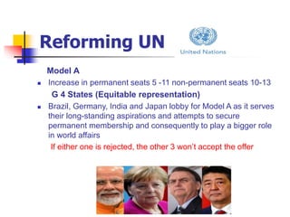 Reforming UN
Model A
 Increase in permanent seats 5 -11 non-permanent seats 10-13
G 4 States (Equitable representation)
 Brazil, Germany, India and Japan lobby for Model A as it serves
their long-standing aspirations and attempts to secure
permanent membership and consequently to play a bigger role
in world affairs
If either one is rejected, the other 3 won’t accept the offer
 