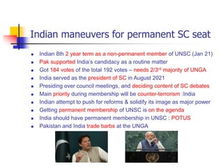 Indian maneuvers for permanent SC seat
 Indian 8th 2 year term as a non-permanent member of UNSC (Jan 21)
 Pak supported India’s candidacy as a routine matter
 Got 184 votes of the total 192 votes – needs 2/3rd majority of UNGA
 India served as the president of SC in August 2021
 Presiding over council meetings, and deciding content of SC debates
 Main priority during membership will be counter-terrorism :India
 Indian attempt to push for reforms & solidify its image as major power
 Getting permanent membership of UNSC is on the agenda
 India should have permanent membership in UNSC : POTUS
 Pakistan and India trade barbs at the UNGA
 