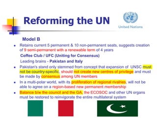 Reforming the UN
Model B
 Retains current 5 permanent & 10 non-permanent seats, suggests creation
of 9 semi-permanent with a renewable term of 4 years
Coffee Club / UFC (Uniting for Consensus)
Leading brains - Pakistan and Italy
 Pakistan's stand only stemmed from concept that expansion of UNSC must
not be country-specific, should not create new centres of privilege and must
be made by consensus among UN members
 In a multi-polar world, with its proliferation of regional rivalries, will not be
able to agree on a region-based new permanent membership
 Balance b/w the council and the GA, the ECOSOC and other UN organs
must be restored to reinvigorate the entire multilateral system
 