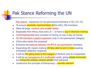 Pak Stance Reforming the UN
Pak stance - expansion of non-permanent members in SC (10- 21)
 To ensure equitable representation of the UN’s 193 members
 Allow all large, medium and smaller states
 Especially from Africa, Asia and LA — to have a say in decision-making
 Underrepresented and complain of having no say in key int issues
 30 UN members support expansion only in non-permanent category
 China also backs this proposal
 Enhance the balance between the P5 & non-permanent members
 Expanding SC means making UN less able to act in crisis needing
immediate collective response
 It will be like going back to the League of Nations and its incapacities
 It will be an acceptance of a multi-polar world, going ideally horizontal
but losing the realistic vertical system that delivered
 Undermine the principle of Democracy – periodic election
 