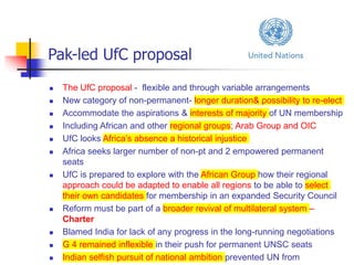 Pak-led UfC proposal
 The UfC proposal - flexible and through variable arrangements
 New category of non-permanent- longer duration& possibility to re-elect
 Accommodate the aspirations & interests of majority of UN membership
 Including African and other regional groups; Arab Group and OIC
 UfC looks Africa’s absence a historical injustice
 Africa seeks larger number of non-pt and 2 empowered permanent
seats
 UfC is prepared to explore with the African Group how their regional
approach could be adapted to enable all regions to be able to select
their own candidates for membership in an expanded Security Council
 Reform must be part of a broader revival of multilateral system –
Charter
 Blamed India for lack of any progress in the long-running negotiations
 G 4 remained inflexible in their push for permanent UNSC seats
 Indian selfish pursuit of national ambition prevented UN from
 