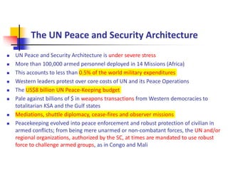 The UN Peace and Security Architecture
 UN Peace and Security Architecture is under severe stress
 More than 100,000 armed personnel deployed in 14 Missions (Africa)
 This accounts to less than 0.5% of the world military expenditures
 Western leaders protest over core costs of UN and its Peace Operations
 The US$8 billion UN Peace-Keeping budget
 Pale against billions of $ in weapons transactions from Western democracies to
totalitarian KSA and the Gulf states
 Mediations, shuttle diplomacy, cease-fires and observer missions
 Peacekeeping evolved into peace enforcement and robust protection of civilian in
armed conflicts; from being mere unarmed or non-combatant forces, the UN and/or
regional organizations, authorized by the SC, at times are mandated to use robust
force to challenge armed groups, as in Congo and Mali
 