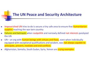 The UN Peace and Security Architecture
 Impoverished UN tries to do is secure a tiny safe area to ensure that humanitarian
supplies reaching the war torn country
 Failures and betrayals when realpolitik and narrowly defined nat interests paralyzed
the UN
 UN – an org with human beings with virtues and flaws, even when individually
equipped with exceptional qualifications and wisdom, was not always capable to
anticipate, prevent, mediate and end conflicts
 Afghanistan, Somalia, South Sudan, Syria, Yemen are crying examples
 