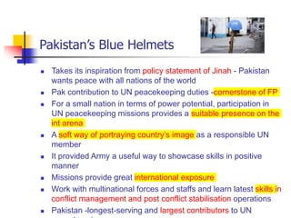 Pakistan’s Blue Helmets
 Takes its inspiration from policy statement of Jinah - Pakistan
wants peace with all nations of the world
 Pak contribution to UN peacekeeping duties -cornerstone of FP
 For a small nation in terms of power potential, participation in
UN peacekeeping missions provides a suitable presence on the
int arena
 A soft way of portraying country’s image as a responsible UN
member
 It provided Army a useful way to showcase skills in positive
manner
 Missions provide great international exposure
 Work with multinational forces and staffs and learn latest skills in
conflict management and post conflict stabilisation operations
 Pakistan -longest-serving and largest contributors to UN
 