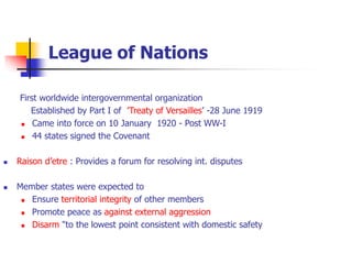 League of Nations
First worldwide intergovernmental organization
Established by Part I of ’Treaty of Versailles’ -28 June 1919
 Came into force on 10 January 1920 - Post WW-I
 44 states signed the Covenant
 Raison d’etre : Provides a forum for resolving int. disputes
 Member states were expected to
 Ensure territorial integrity of other members
 Promote peace as against external aggression
 Disarm "to the lowest point consistent with domestic safety
 