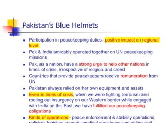 Pakistan’s Blue Helmets
 Participation in peacekeeping duties- positive impact on regional
level
 Pak & India amicably operated together on UN peacekeeping
missions
 Pak, as a nation, have a strong urge to help other nations in
times of crisis, irrespective of religion and creed
 Countries that provide peacekeepers receive remuneration from
UN
 Pakistan always relied on her own equipment and assets
 Even in times of crisis, when we were fighting terrorism and
rooting out insurgency on our Western border while engaged
with India on the East, we have fulfilled our peacekeeping
obligations
 Kinds of operations - peace enforcement & stability operations,
 