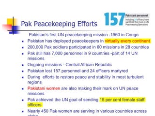 Pak Peacekeeping Efforts
Pakistan’s first UN peacekeeping mission -1960 in Congo
 Pakistan has deployed peacekeepers in virtually every continent
 200,000 Pak soldiers participated in 60 missions in 28 countries
 Pak still has 7,000 personnel in 9 countries -part of 14 UN
missions
 Ongoing missions - Central African Republic
 Pakistan lost 157 personnel and 24 officers martyred
 During efforts to restore peace and stability in most turbulent
regions
 Pakistani women are also making their mark on UN peace
missions
 Pak achieved the UN goal of sending 15 per cent female staff
officers
 Nearly 450 Pak women are serving in various countries across
 