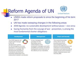 Reform Agenda of UN
 UNSG made reform proposals to since the beginning of his term
2017
 UN has made sweeping changes in the following areas
 2030 Agenda: no sustainable development without peace – vice versa
 Saving Humanity from the scourge of war - prevention, is among the
most fundamental charter obligations
 It resides in the raison d’être of the organization
 